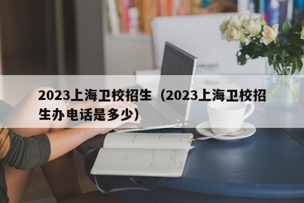 2023上海卫校招生（2023上海卫校招生办电话是多少）