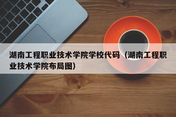 湖南工程职业技术学院学校代码（湖南工程职业技术学院布局图）