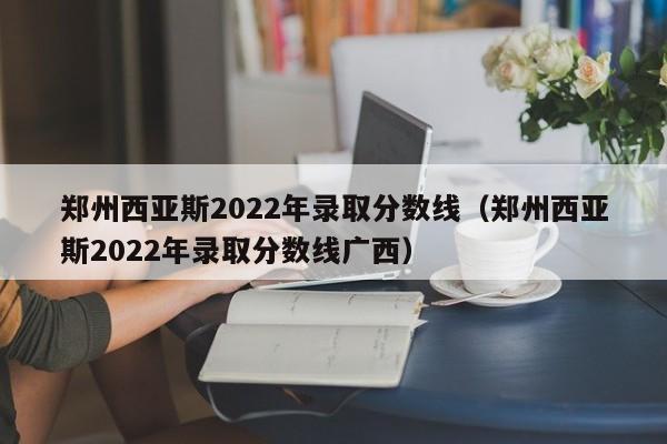 郑州西亚斯2022年录取分数线（郑州西亚斯2022年录取分数线广西）