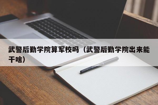 武警后勤学院算军校吗（武警后勤学院出来能干啥）