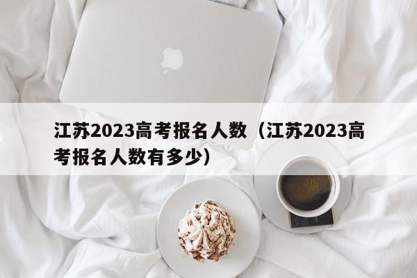 江苏2023高考报名人数（江苏2023高考报名人数有多少）