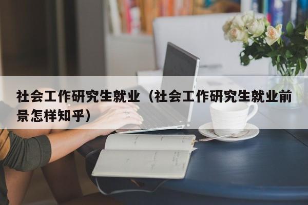 社会工作研究生就业（社会工作研究生就业前景怎样知乎）