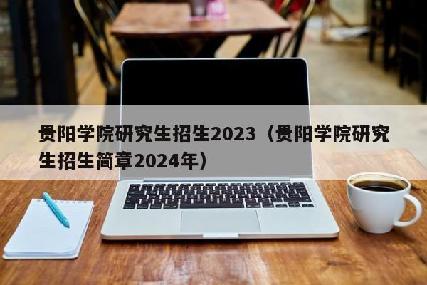 贵阳学院研究生招生2023（贵阳学院研究生招生简章2024年）