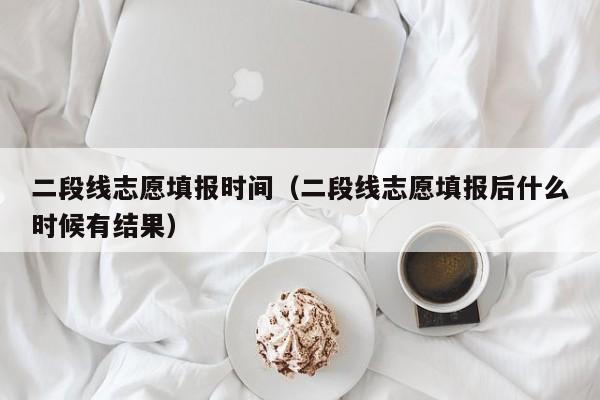 二段线志愿填报时间（二段线志愿填报后什么时候有结果）