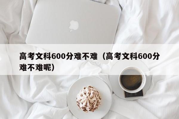 高考文科600分难不难（高考文科600分难不难呢）