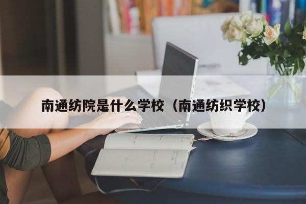 南通纺院是什么学校（南通纺织学校）