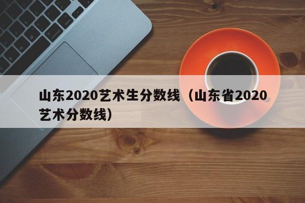 山东2020艺术生分数线（山东省2020艺术分数线）