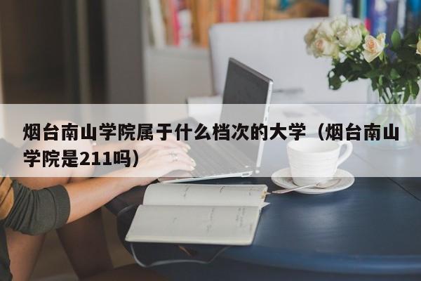 烟台南山学院属于什么档次的大学（烟台南山学院是211吗）