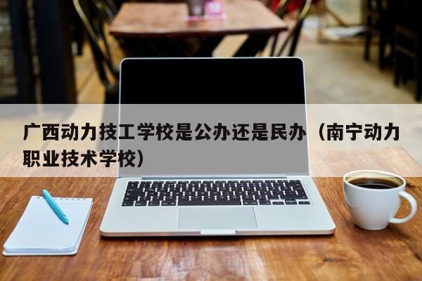 广西动力技工学校是公办还是民办（南宁动力职业技术学校）