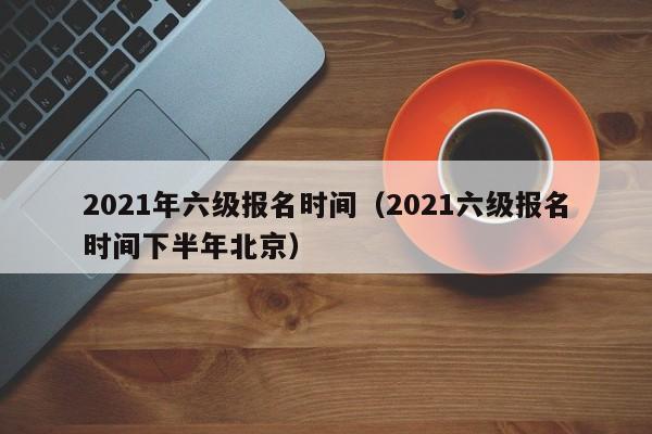 2021年六级报名时间（2021六级报名时间下半年北京）