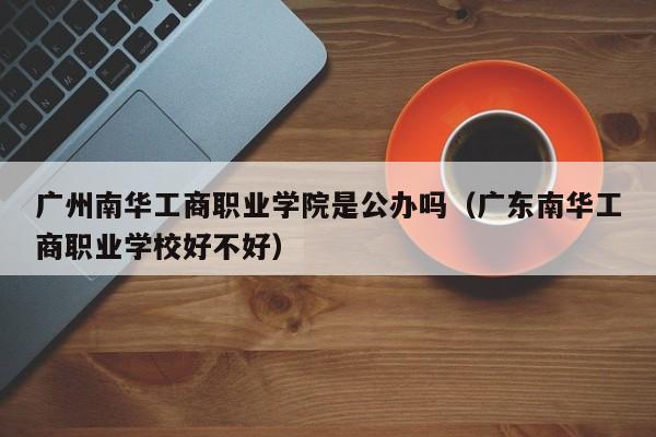 广州南华工商职业学院是公办吗（广东南华工商职业学校好不好）