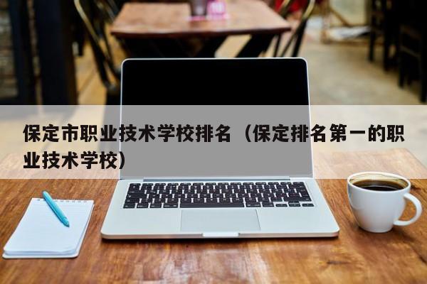 保定市职业技术学校排名（保定排名第一的职业技术学校）