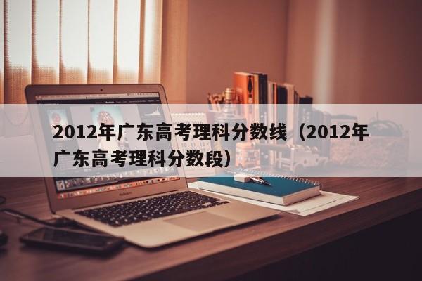 2012年广东高考理科分数线（2012年广东高考理科分数段）