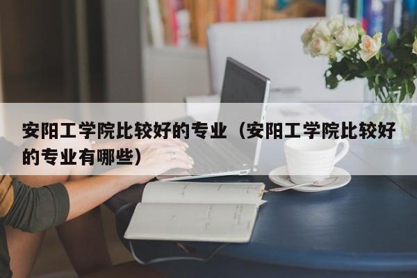 安阳工学院比较好的专业（安阳工学院比较好的专业有哪些）