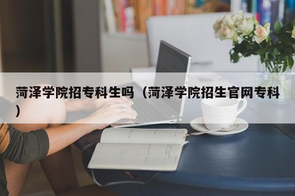 菏泽学院招专科生吗（菏泽学院招生云顶集团3118acm登录入口官网专科）