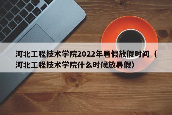 河北工程技术学院2022年暑假放假时间（河北工程技术学院什么时候放暑假）