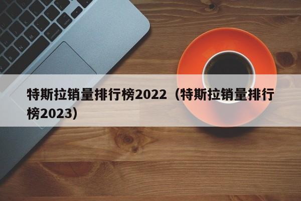 特斯拉销量排行榜2022（特斯拉销量排行榜2023）